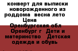 конверт для выписки новорожденного из роддома (весна-лето) › Цена ­ 400 - Оренбургская обл., Оренбург г. Дети и материнство » Детская одежда и обувь   